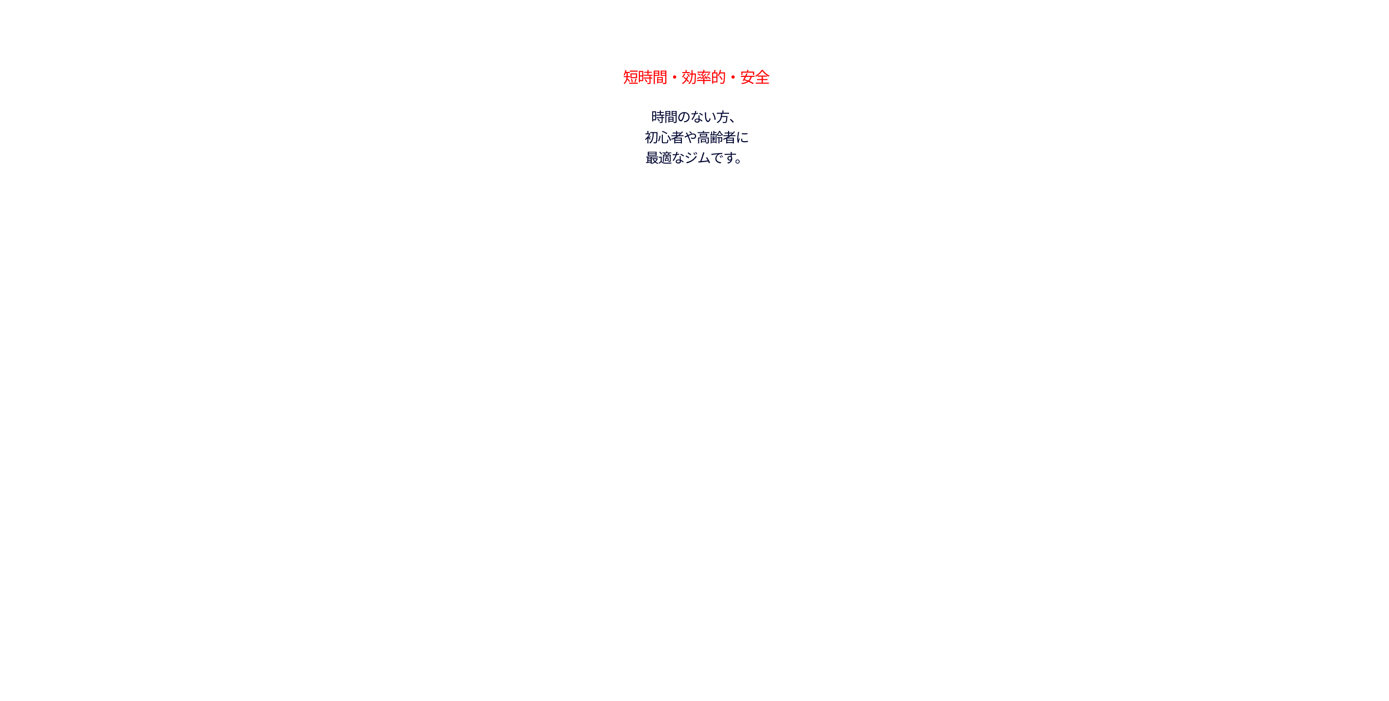 短時間・効率的・安全。時間のない方、 初心者や高齢者に 最適なジムです。