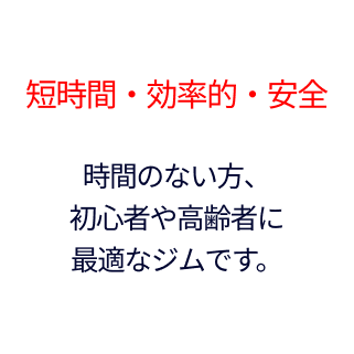 短時間・効率的・安全。時間のない方、 初心者や高齢者に 最適なジムです。